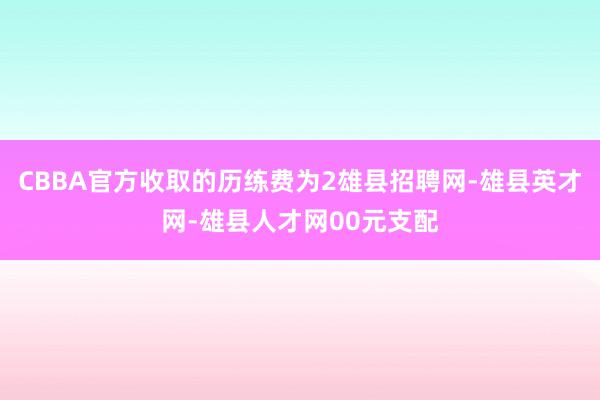 CBBA官方收取的历练费为2雄县招聘网-雄县英才网-雄县人才网00元支配