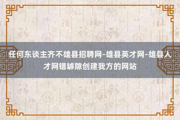 任何东谈主齐不雄县招聘网-雄县英才网-雄县人才网错罅隙创建我方的网站